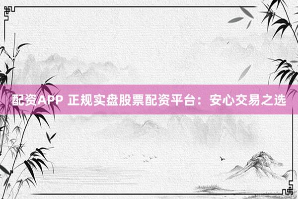 配资APP 正规实盘股票配资平台：安心交易之选