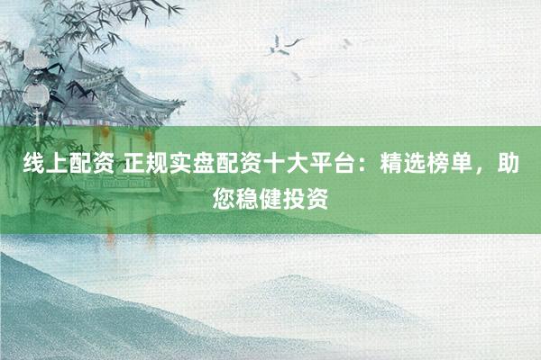 线上配资 正规实盘配资十大平台：精选榜单，助您稳健投资
