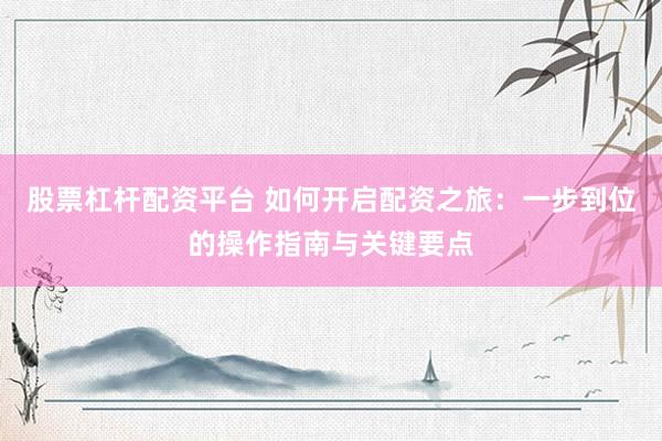股票杠杆配资平台 如何开启配资之旅：一步到位的操作指南与关键要点