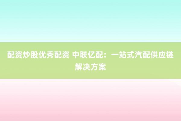 配资炒股优秀配资 中联亿配：一站式汽配供应链解决方案