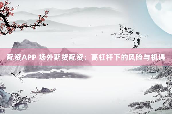 配资APP 场外期货配资：高杠杆下的风险与机遇