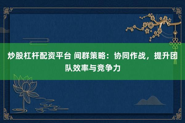 炒股杠杆配资平台 间群策略：协同作战，提升团队效率与竞争力