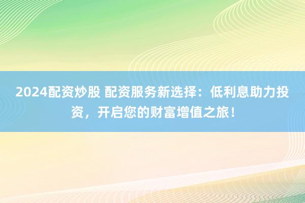 2024配资炒股 配资服务新选择：低利息助力投资，开启您的财富增值之旅！