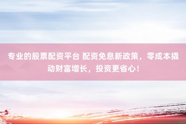 专业的股票配资平台 配资免息新政策，零成本撬动财富增长，投资更省心！