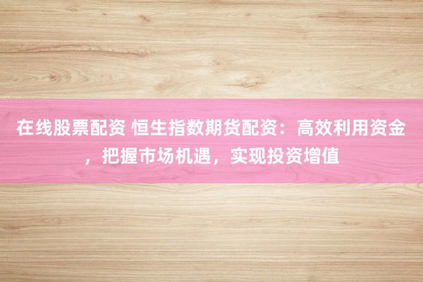 在线股票配资 恒生指数期货配资：高效利用资金，把握市场机遇，实现投资增值
