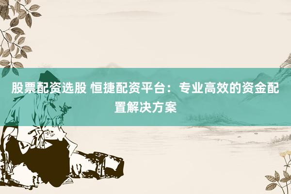 股票配资选股 恒捷配资平台：专业高效的资金配置解决方案