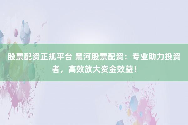 股票配资正规平台 黑河股票配资：专业助力投资者，高效放大资金效益！