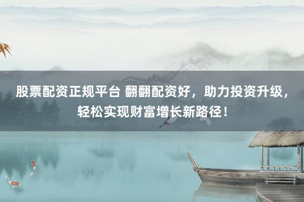 股票配资正规平台 翻翻配资好，助力投资升级，轻松实现财富增长新路径！