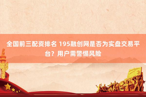 全国前三配资排名 195融创网是否为实盘交易平台？用户需警惕风险