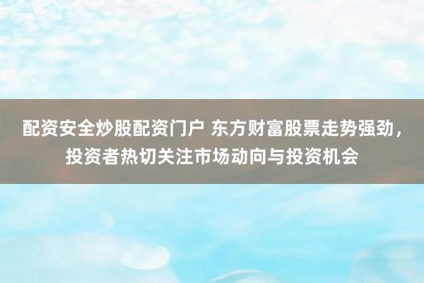 配资安全炒股配资门户 东方财富股票走势强劲，投资者热切关注市场动向与投资机会