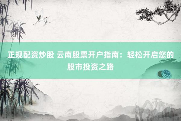 正规配资炒股 云南股票开户指南：轻松开启您的股市投资之路