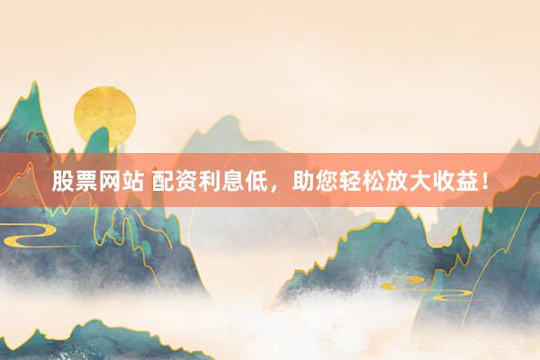 股票网站 配资利息低，助您轻松放大收益！