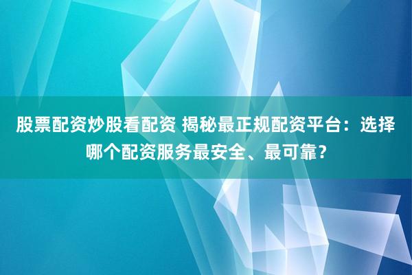 股票配资炒股看配资 揭秘最正规配资平台：选择哪个配资服务最安全、最可靠？