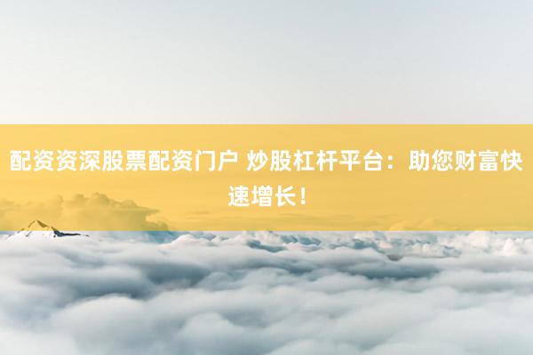 配资资深股票配资门户 炒股杠杆平台：助您财富快速增长！