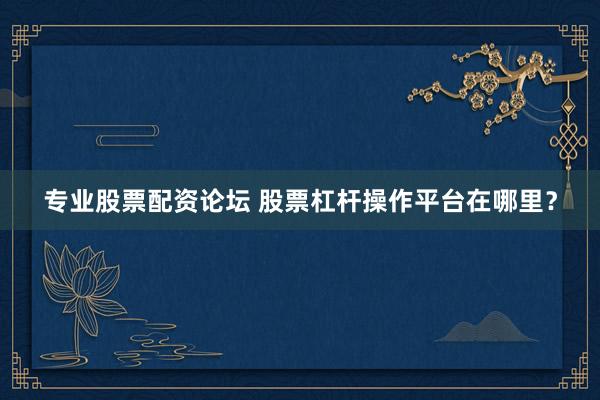 专业股票配资论坛 股票杠杆操作平台在哪里？