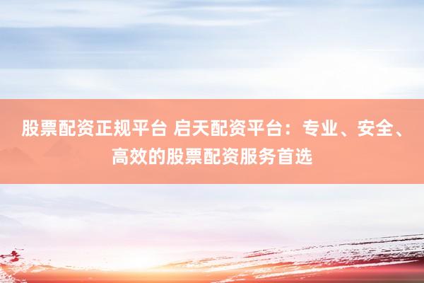 股票配资正规平台 启天配资平台：专业、安全、高效的股票配资服务首选