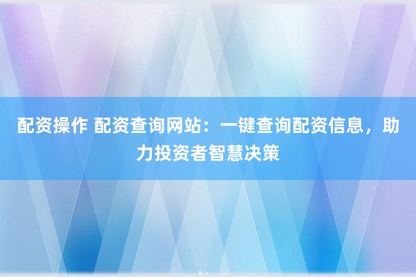 配资操作 配资查询网站：一键查询配资信息，助力投资者智慧决策