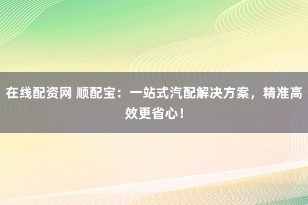 在线配资网 顺配宝:一站式汽配解决方案,精准高效更省心!