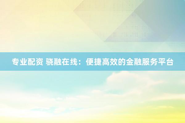 专业配资 骁融在线：便捷高效的金融服务平台