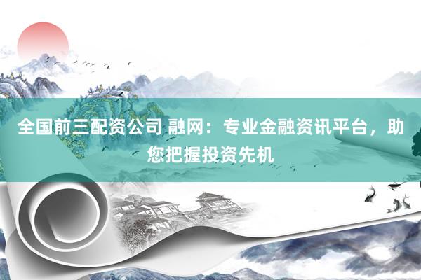 全国前三配资公司 融网：专业金融资讯平台，助您把握投资先机