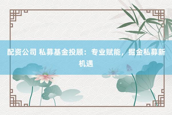 配资公司 私募基金投顾：专业赋能，掘金私募新机遇