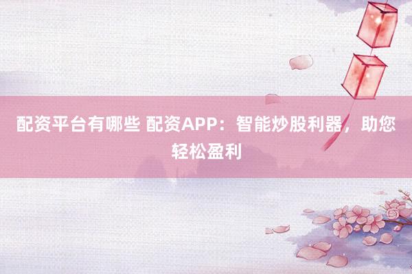 配资平台有哪些 配资APP：智能炒股利器，助您轻松盈利