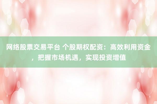 网络股票交易平台 个股期权配资:高效利用资金,把握市场机遇,实现投资增值
