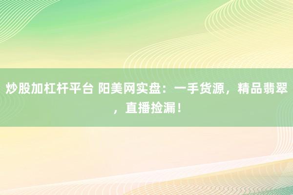 炒股加杠杆平台 阳美网实盘：一手货源，精品翡翠，直播捡漏！