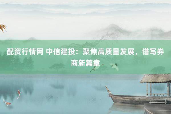 配资行情网 中信建投:聚焦高质量发展,谱写券商新篇章