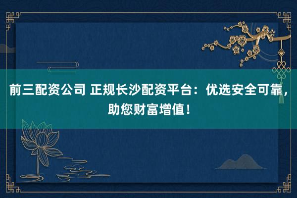 前三配资公司 正规长沙配资平台:优选安全可靠,助您财富增值!