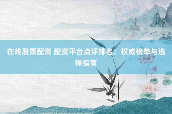在线股票配资 配资平台点评排名：权威榜单与选择指南
