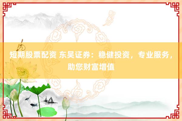短期股票配资 东吴证券：稳健投资，专业服务，助您财富增值