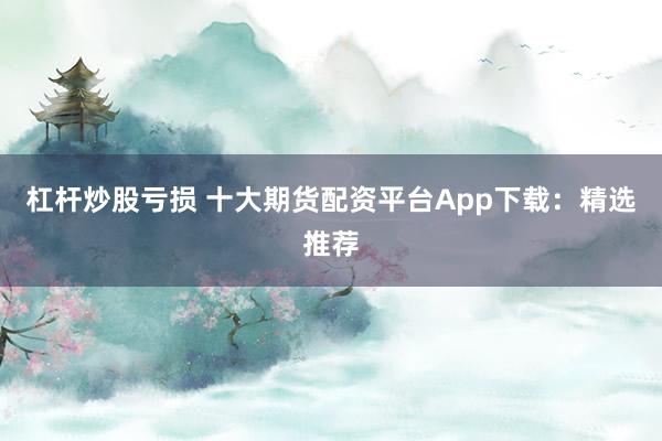 杠杆炒股亏损 十大期货配资平台App下载：精选推荐