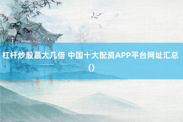 杠杆炒股最大几倍 中国十大配资APP平台网址汇总 ()