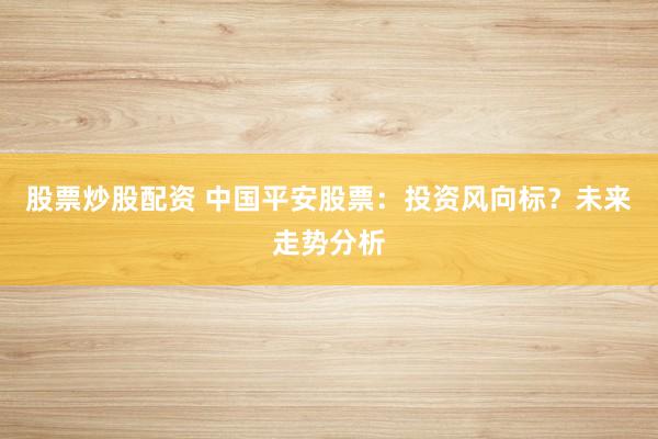 股票炒股配资 中国平安股票:投资风向标?未来走势分析