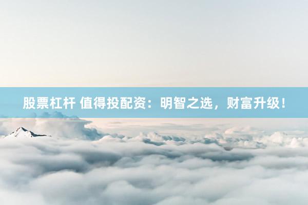 股票杠杆 值得投配资：明智之选，财富升级！