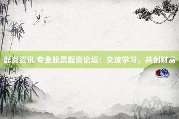 配资资讯 专业股票配资论坛：交流学习，共创财富