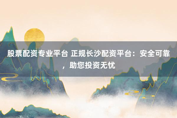 股票配资专业平台 正规长沙配资平台:安全可靠,助您投资无忧